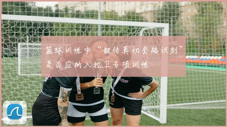 篮球训练中“假传真切套路识别”是否应纳入控卫专项训练