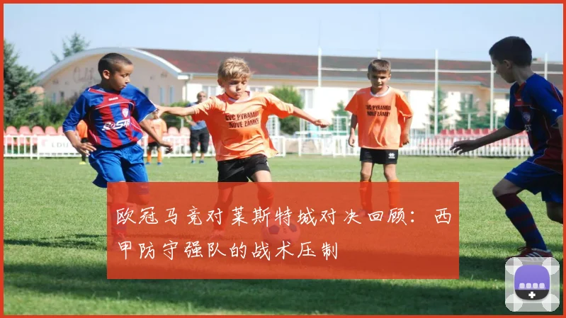 欧冠马竞对莱斯特城对决回顾：西甲防守强队的战术压制