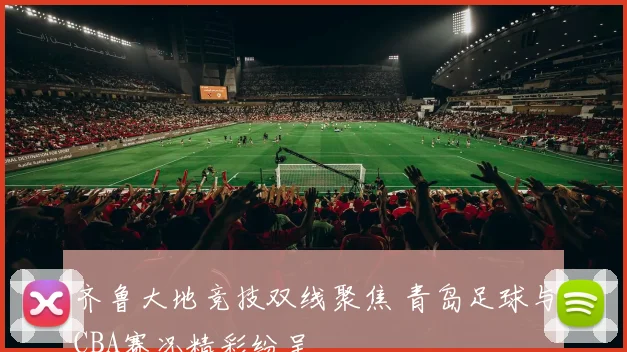 齐鲁大地竞技双线聚焦 青岛足球与CBA赛况精彩纷呈