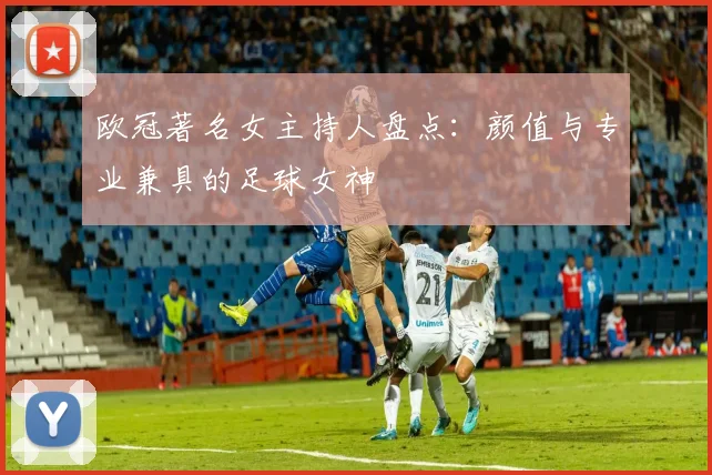 欧冠著名女主持人盘点:颜值与专业兼具的足球女神