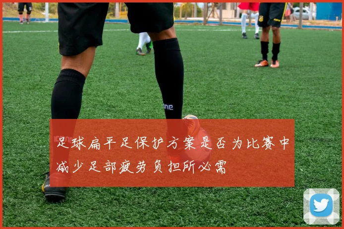 足球扁平足保护方案是否为比赛中减少足部疲劳负担所必需
